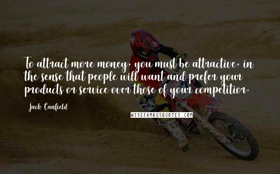 Jack Canfield Quotes: To attract more money, you must be attractive, in the sense that people will want and prefer your products or service over those of your competitior.