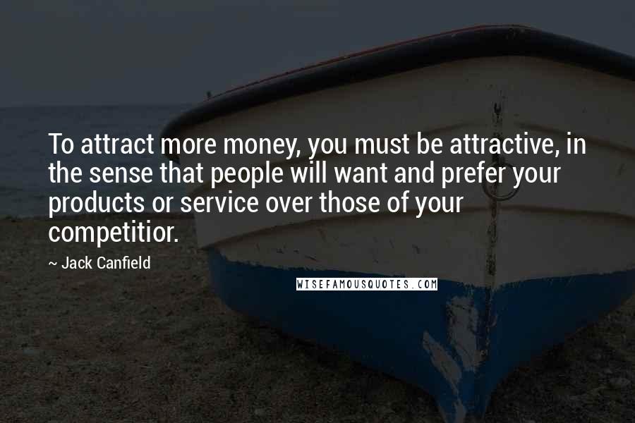 Jack Canfield Quotes: To attract more money, you must be attractive, in the sense that people will want and prefer your products or service over those of your competitior.