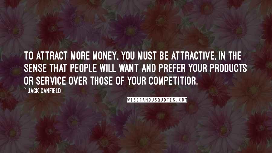 Jack Canfield Quotes: To attract more money, you must be attractive, in the sense that people will want and prefer your products or service over those of your competitior.