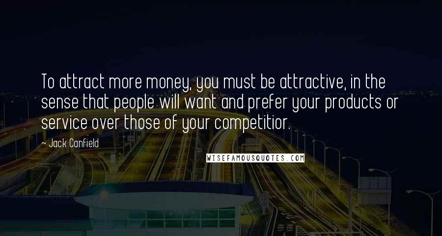 Jack Canfield Quotes: To attract more money, you must be attractive, in the sense that people will want and prefer your products or service over those of your competitior.