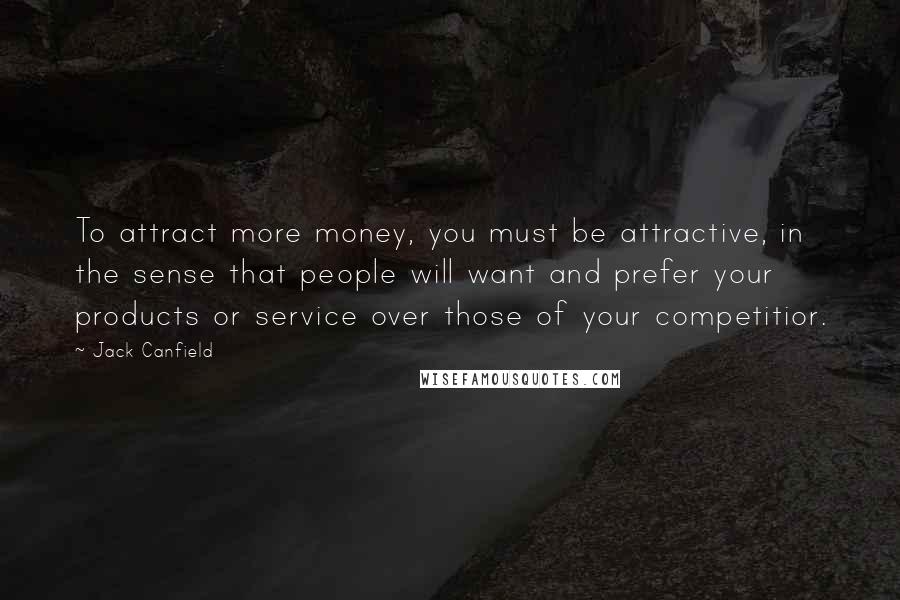 Jack Canfield Quotes: To attract more money, you must be attractive, in the sense that people will want and prefer your products or service over those of your competitior.