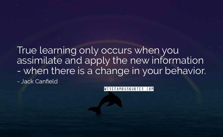 Jack Canfield Quotes: True learning only occurs when you assimilate and apply the new information - when there is a change in your behavior.