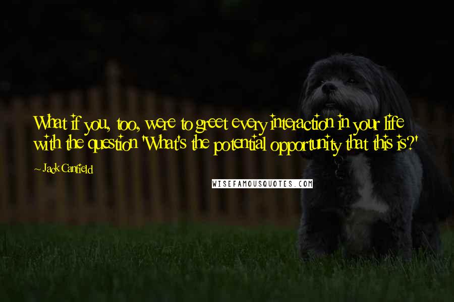 Jack Canfield Quotes: What if you, too, were to greet every interaction in your life with the question 'What's the potential opportunity that this is?'
