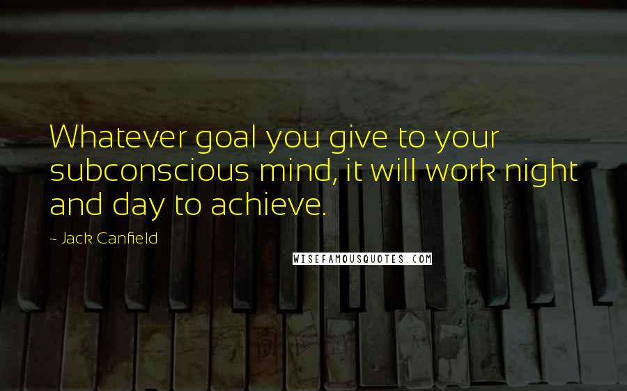 Jack Canfield Quotes: Whatever goal you give to your subconscious mind, it will work night and day to achieve.