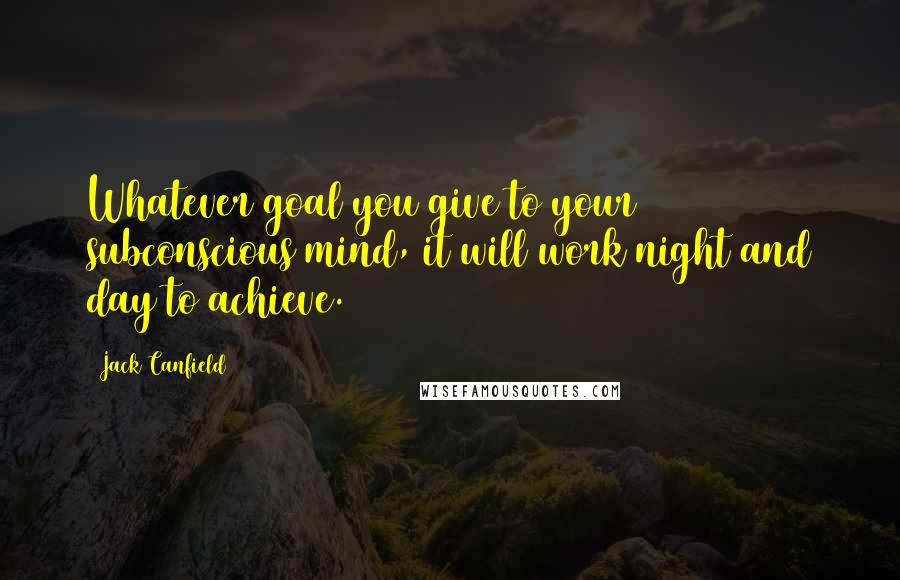 Jack Canfield Quotes: Whatever goal you give to your subconscious mind, it will work night and day to achieve.