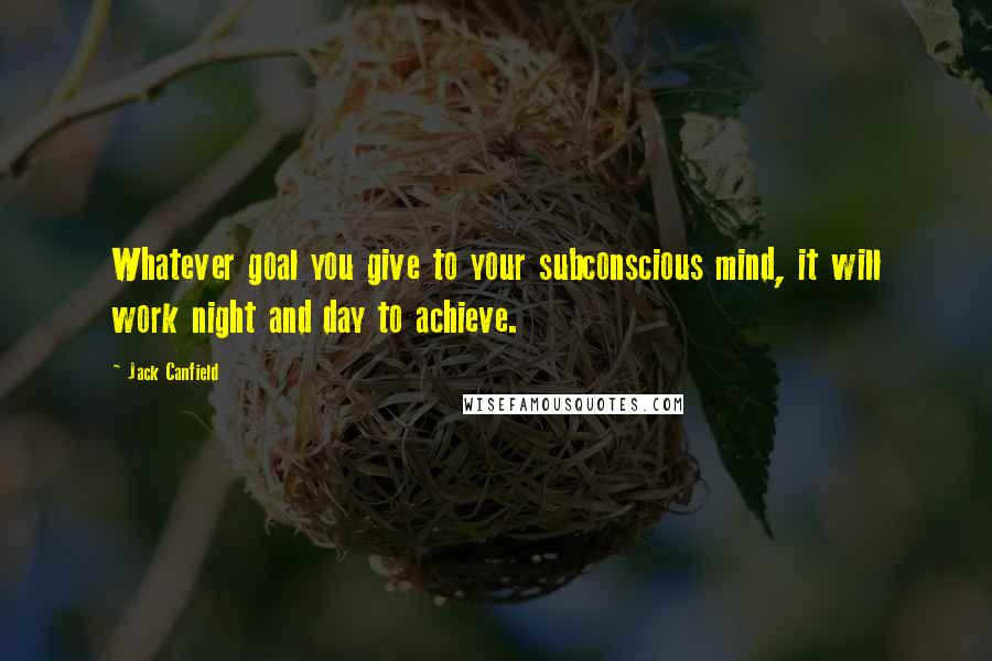 Jack Canfield Quotes: Whatever goal you give to your subconscious mind, it will work night and day to achieve.