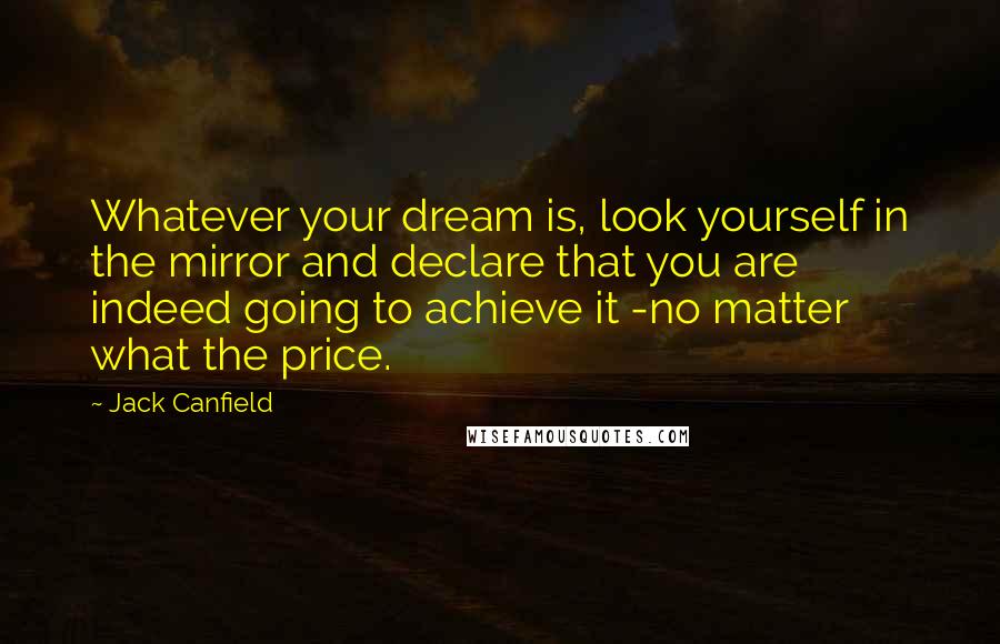 Jack Canfield Quotes: Whatever your dream is, look yourself in the mirror and declare that you are indeed going to achieve it -no matter what the price.