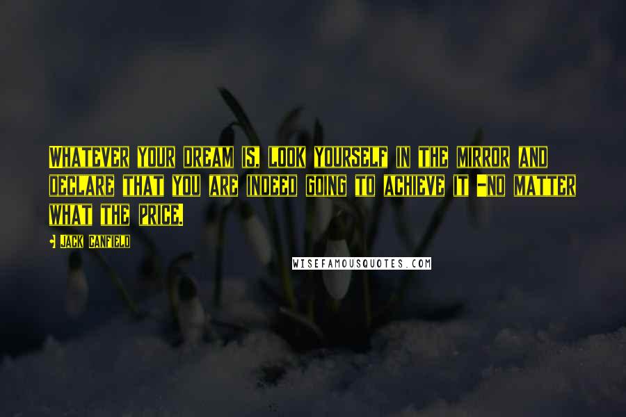 Jack Canfield Quotes: Whatever your dream is, look yourself in the mirror and declare that you are indeed going to achieve it -no matter what the price.