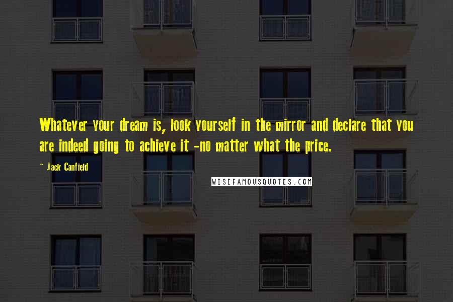 Jack Canfield Quotes: Whatever your dream is, look yourself in the mirror and declare that you are indeed going to achieve it -no matter what the price.