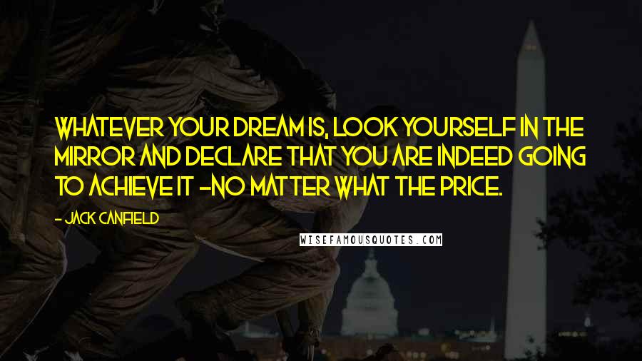 Jack Canfield Quotes: Whatever your dream is, look yourself in the mirror and declare that you are indeed going to achieve it -no matter what the price.