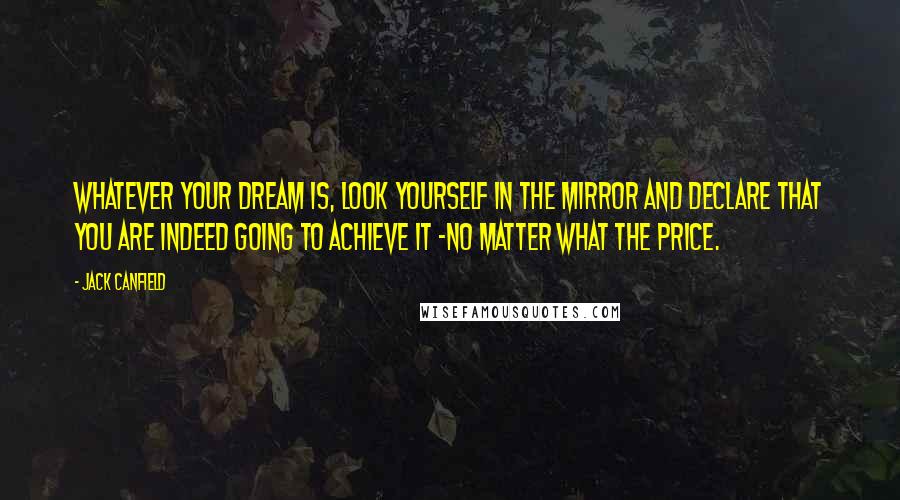 Jack Canfield Quotes: Whatever your dream is, look yourself in the mirror and declare that you are indeed going to achieve it -no matter what the price.