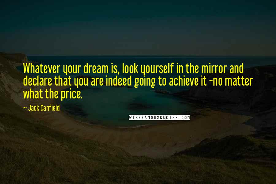 Jack Canfield Quotes: Whatever your dream is, look yourself in the mirror and declare that you are indeed going to achieve it -no matter what the price.