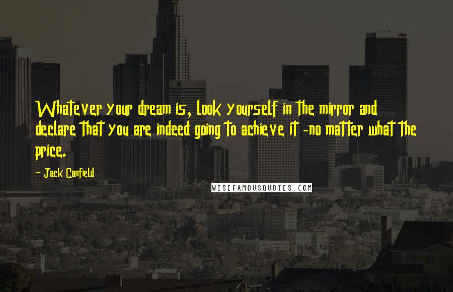 Jack Canfield Quotes: Whatever your dream is, look yourself in the mirror and declare that you are indeed going to achieve it -no matter what the price.