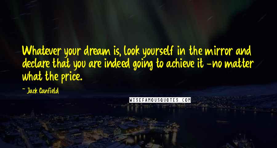 Jack Canfield Quotes: Whatever your dream is, look yourself in the mirror and declare that you are indeed going to achieve it -no matter what the price.