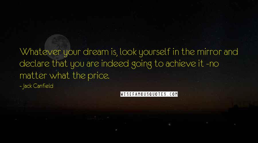 Jack Canfield Quotes: Whatever your dream is, look yourself in the mirror and declare that you are indeed going to achieve it -no matter what the price.