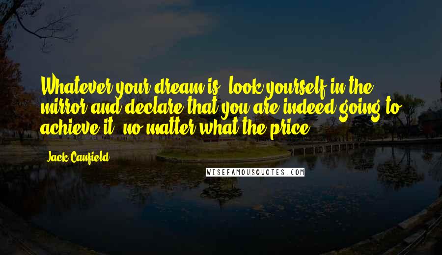 Jack Canfield Quotes: Whatever your dream is, look yourself in the mirror and declare that you are indeed going to achieve it -no matter what the price.