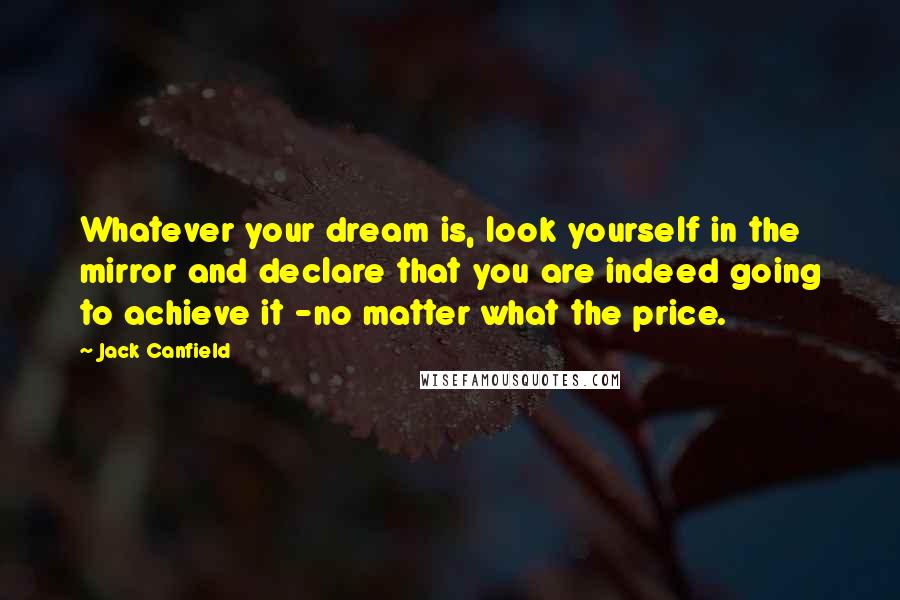 Jack Canfield Quotes: Whatever your dream is, look yourself in the mirror and declare that you are indeed going to achieve it -no matter what the price.