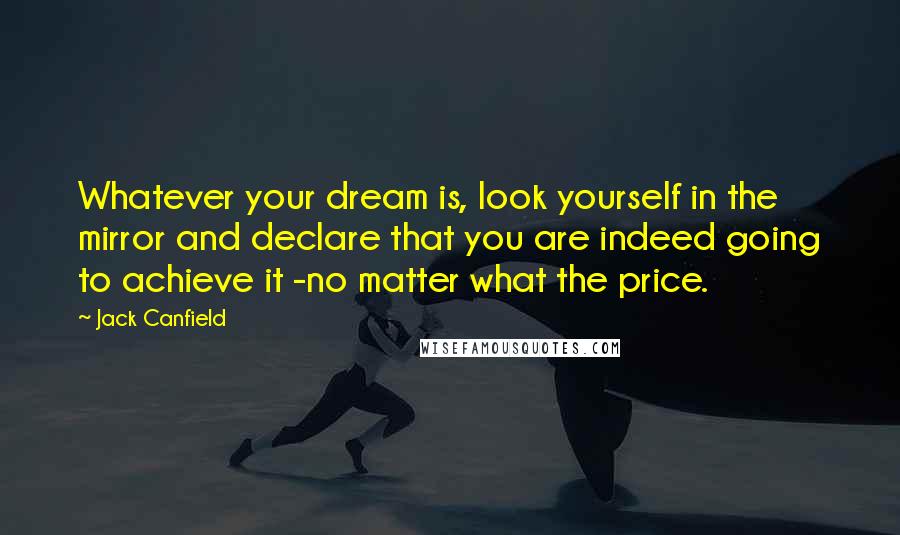 Jack Canfield Quotes: Whatever your dream is, look yourself in the mirror and declare that you are indeed going to achieve it -no matter what the price.