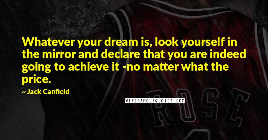 Jack Canfield Quotes: Whatever your dream is, look yourself in the mirror and declare that you are indeed going to achieve it -no matter what the price.