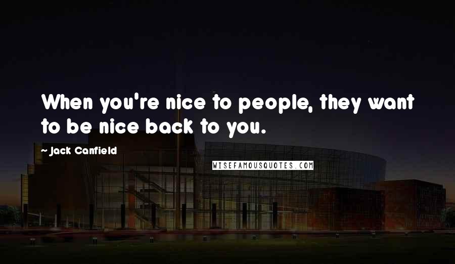 Jack Canfield Quotes: When you're nice to people, they want to be nice back to you.