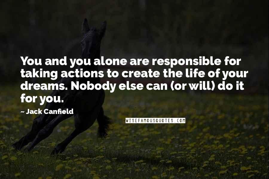 Jack Canfield Quotes: You and you alone are responsible for taking actions to create the life of your dreams. Nobody else can (or will) do it for you.