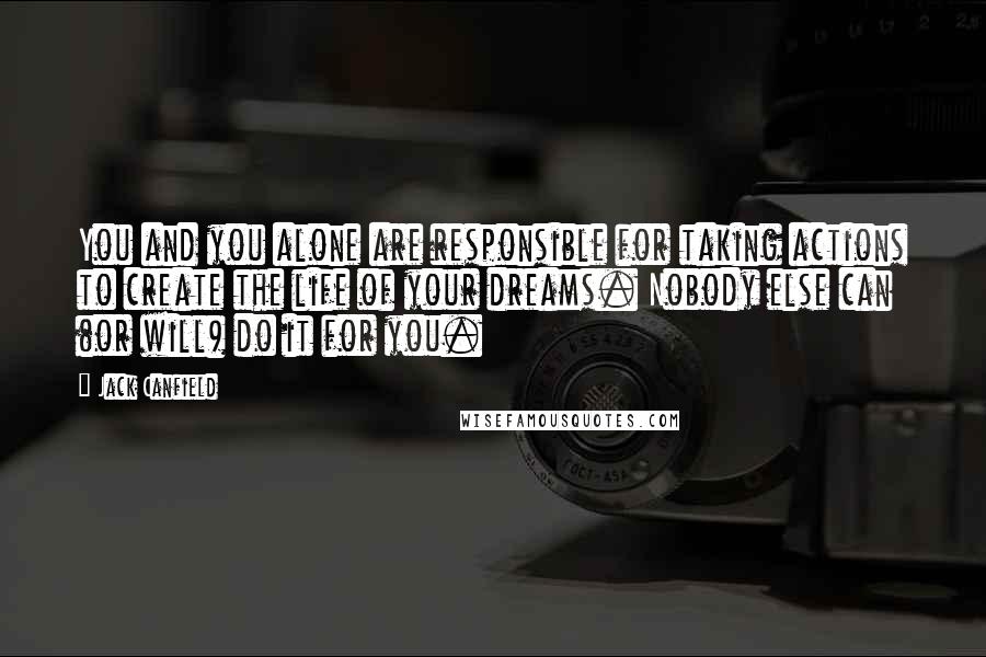 Jack Canfield Quotes: You and you alone are responsible for taking actions to create the life of your dreams. Nobody else can (or will) do it for you.