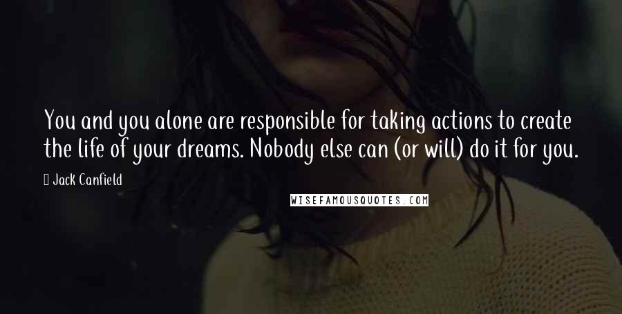 Jack Canfield Quotes: You and you alone are responsible for taking actions to create the life of your dreams. Nobody else can (or will) do it for you.