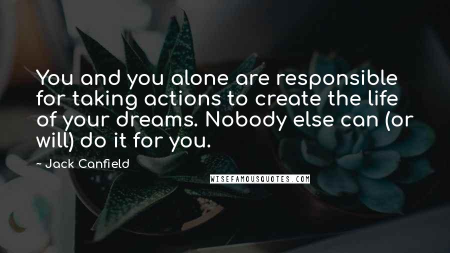 Jack Canfield Quotes: You and you alone are responsible for taking actions to create the life of your dreams. Nobody else can (or will) do it for you.