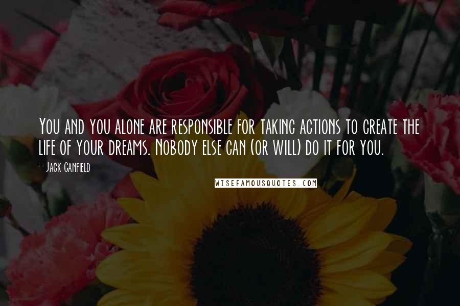 Jack Canfield Quotes: You and you alone are responsible for taking actions to create the life of your dreams. Nobody else can (or will) do it for you.