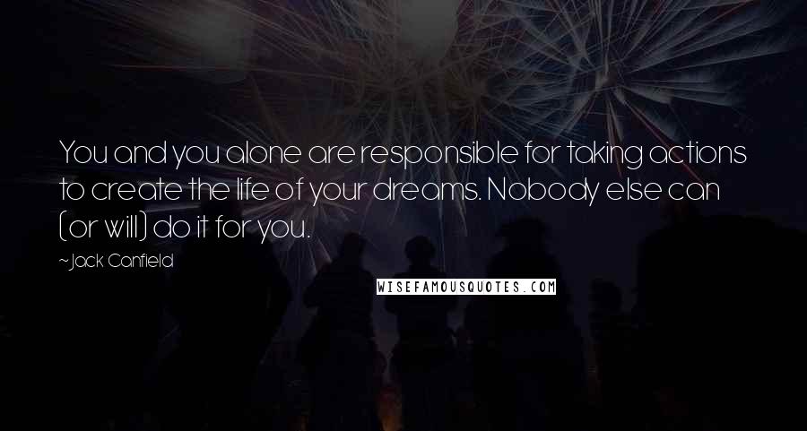 Jack Canfield Quotes: You and you alone are responsible for taking actions to create the life of your dreams. Nobody else can (or will) do it for you.