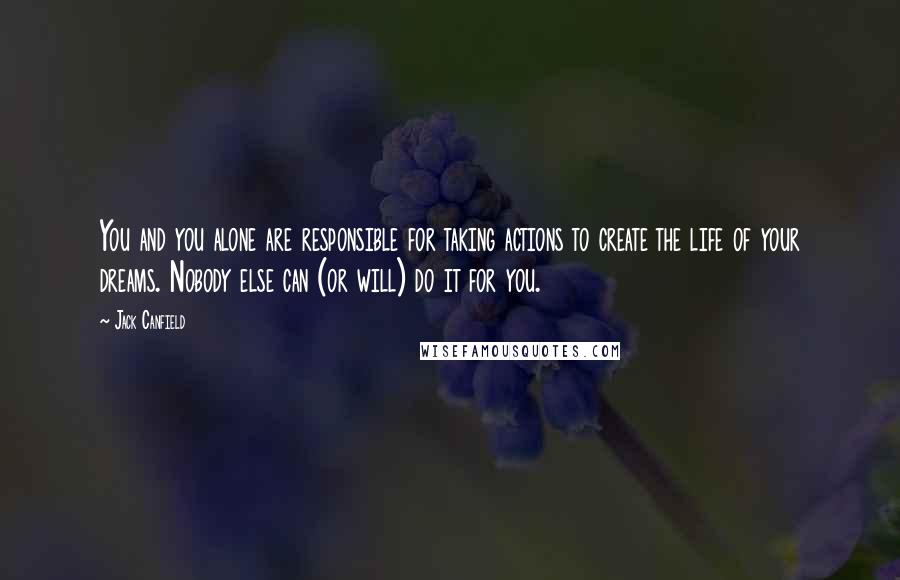 Jack Canfield Quotes: You and you alone are responsible for taking actions to create the life of your dreams. Nobody else can (or will) do it for you.