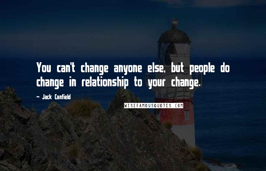 Jack Canfield Quotes: You can't change anyone else, but people do change in relationship to your change.