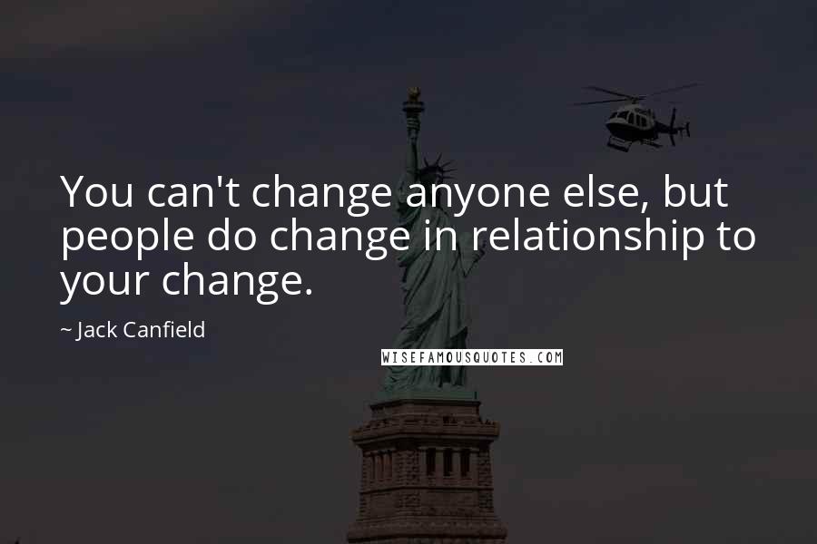 Jack Canfield Quotes: You can't change anyone else, but people do change in relationship to your change.