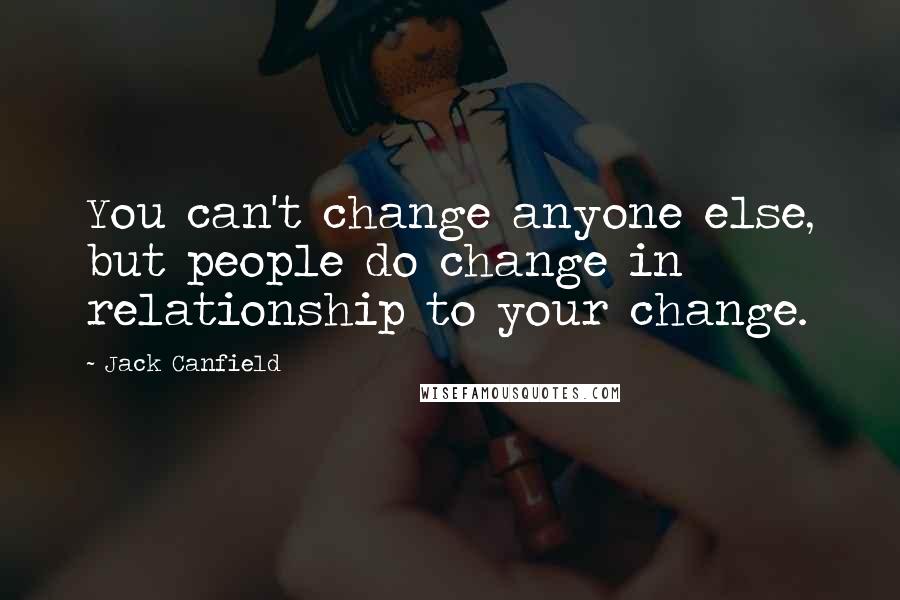 Jack Canfield Quotes: You can't change anyone else, but people do change in relationship to your change.