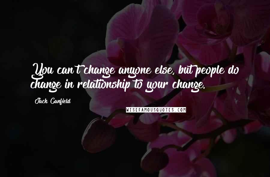 Jack Canfield Quotes: You can't change anyone else, but people do change in relationship to your change.