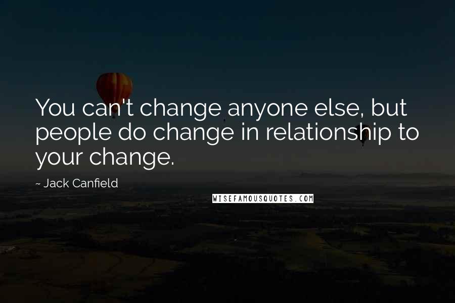 Jack Canfield Quotes: You can't change anyone else, but people do change in relationship to your change.