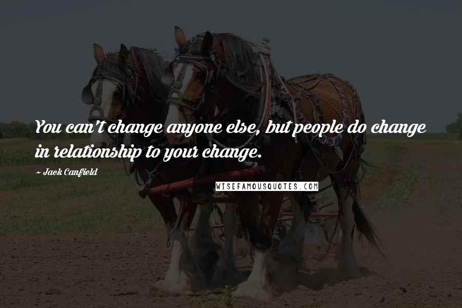 Jack Canfield Quotes: You can't change anyone else, but people do change in relationship to your change.