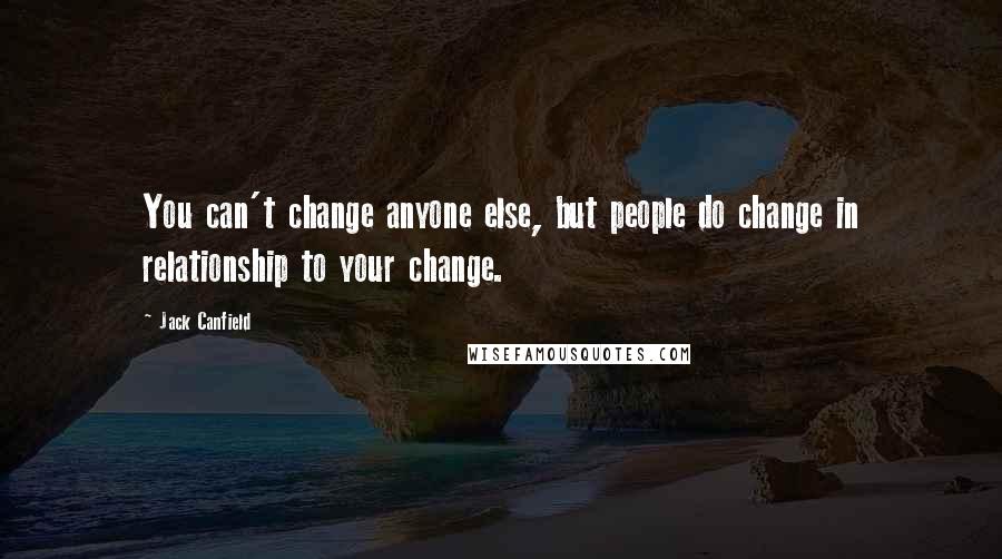 Jack Canfield Quotes: You can't change anyone else, but people do change in relationship to your change.