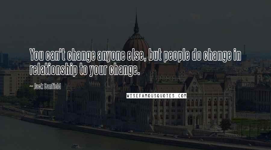 Jack Canfield Quotes: You can't change anyone else, but people do change in relationship to your change.