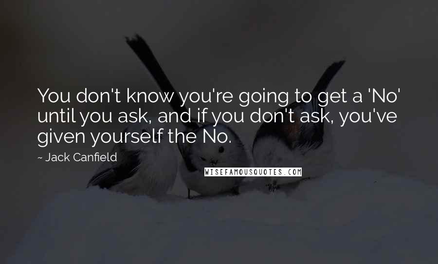 Jack Canfield Quotes: You don't know you're going to get a 'No' until you ask, and if you don't ask, you've given yourself the No.