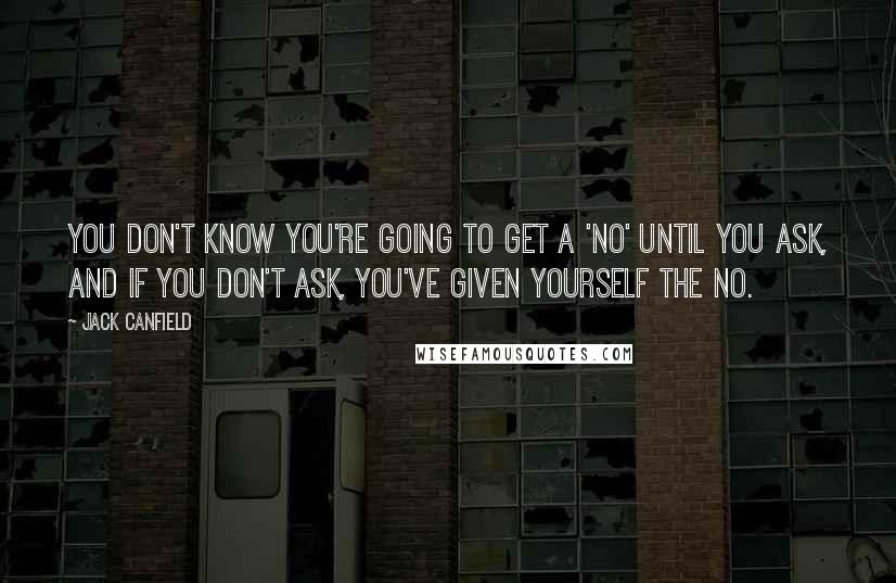 Jack Canfield Quotes: You don't know you're going to get a 'No' until you ask, and if you don't ask, you've given yourself the No.