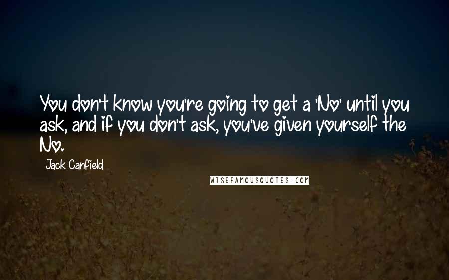 Jack Canfield Quotes: You don't know you're going to get a 'No' until you ask, and if you don't ask, you've given yourself the No.