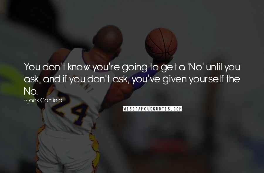 Jack Canfield Quotes: You don't know you're going to get a 'No' until you ask, and if you don't ask, you've given yourself the No.