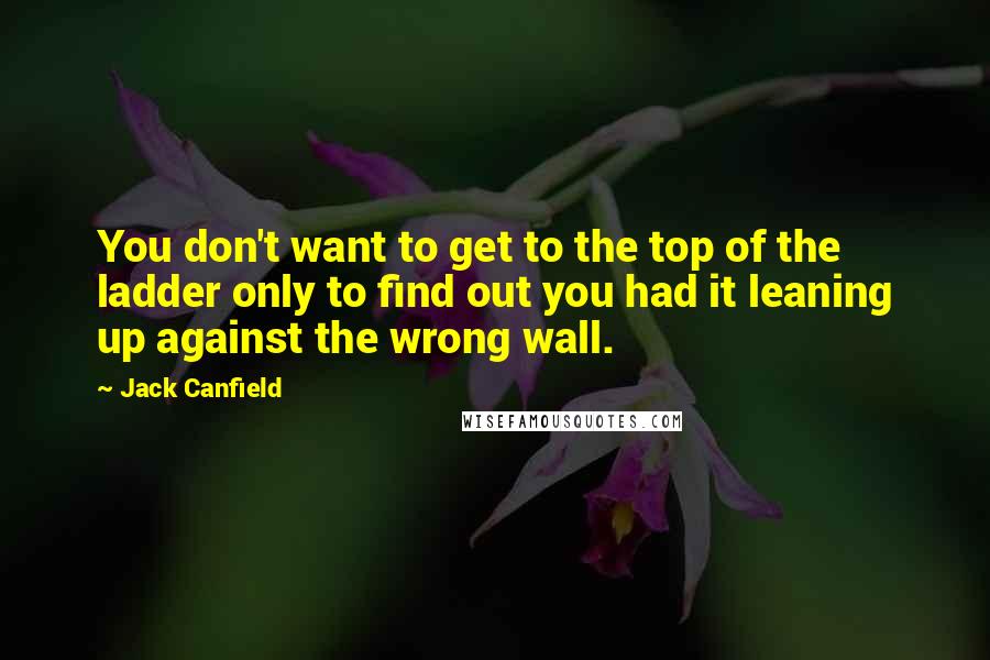Jack Canfield Quotes: You don't want to get to the top of the ladder only to find out you had it leaning up against the wrong wall.