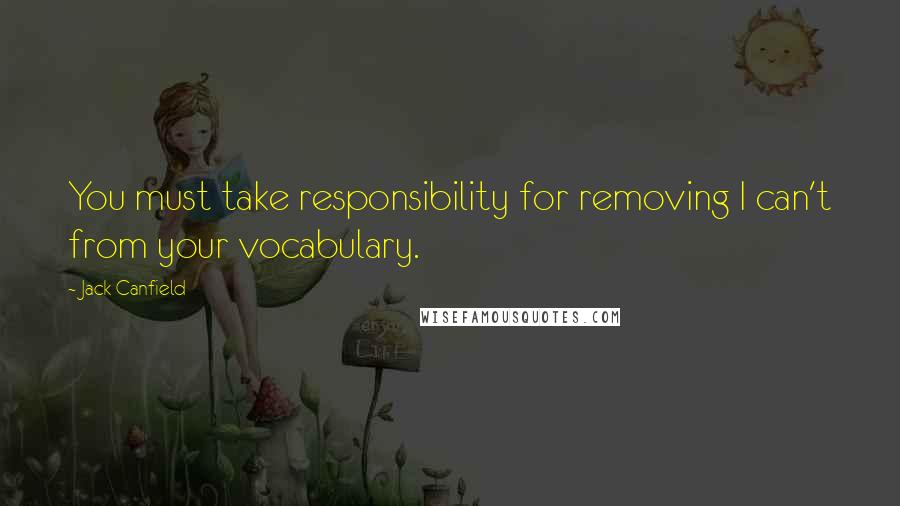 Jack Canfield Quotes: You must take responsibility for removing I can't from your vocabulary.