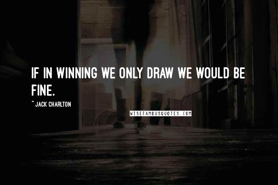 Jack Charlton Quotes: If in winning we only draw we would be fine.