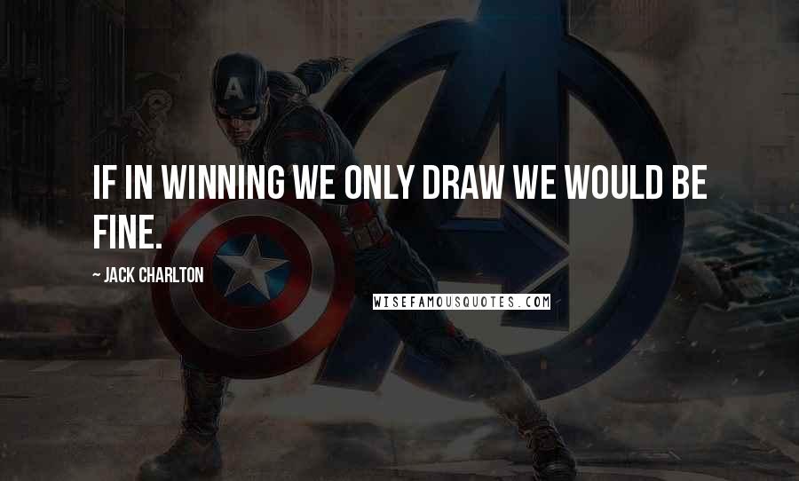 Jack Charlton Quotes: If in winning we only draw we would be fine.