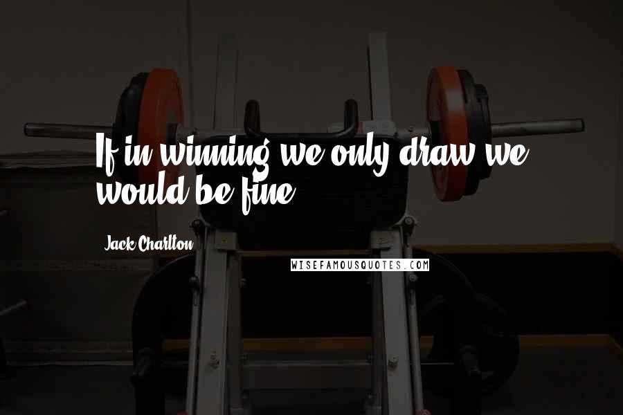 Jack Charlton Quotes: If in winning we only draw we would be fine.