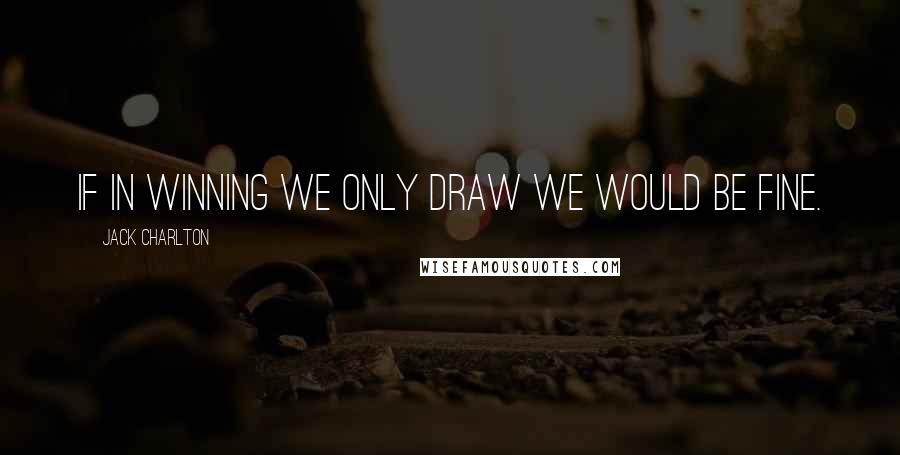 Jack Charlton Quotes: If in winning we only draw we would be fine.