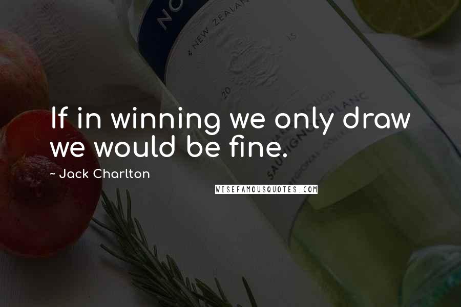 Jack Charlton Quotes: If in winning we only draw we would be fine.